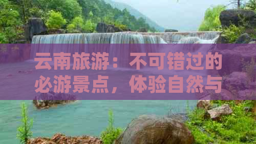 云南旅游：不可错过的必游景点，体验自然与历史的完美融合