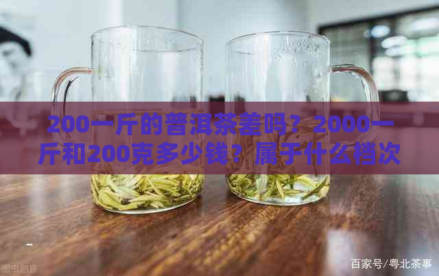 200一斤的普洱茶差吗？2000一斤和200克多少钱？属于什么档次？算不算好茶？