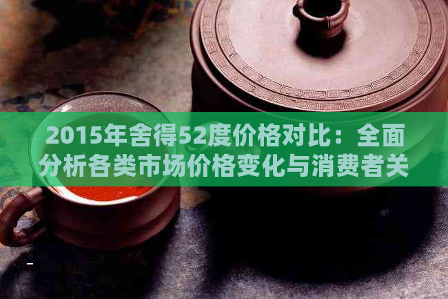 2015年舍得52度价格对比：全面分析各类市场价格变化与消费者关注点