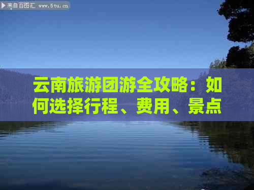 云南旅游团游全攻略：如何选择行程、费用、景点及注意事项，让你轻松报团游