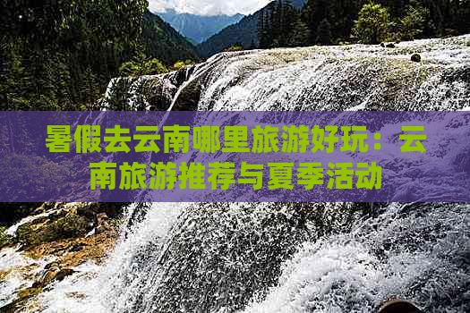 暑假去云南哪里旅游好玩：云南旅游推荐与夏季活动