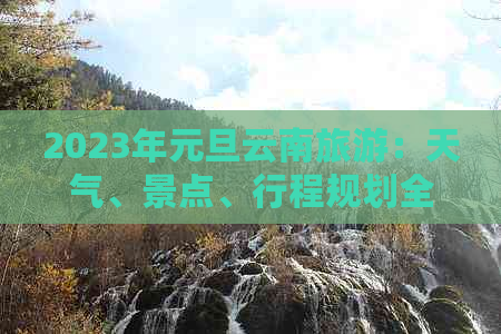 2023年元旦云南旅游：天气、景点、行程规划全面指南