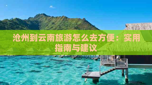 沧州到云南旅游怎么去方便：实用指南与建议