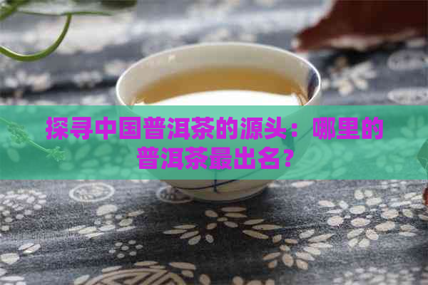 探寻中国普洱茶的源头：哪里的普洱茶最出名？