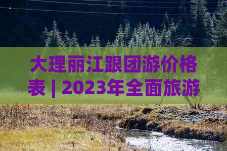 大理丽江跟团游价格表 | 2023年全面旅     程及费用解析