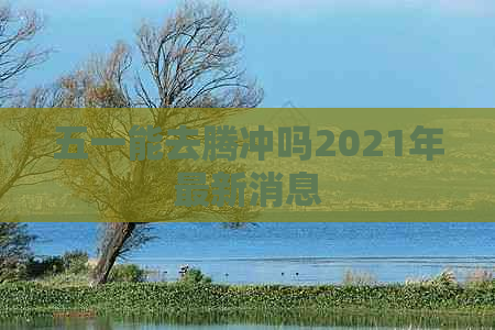 五一能去腾冲吗2021年最新消息