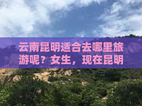 云南昆明适合去哪里旅游呢？女生，现在昆明适合旅游的地方有哪些？