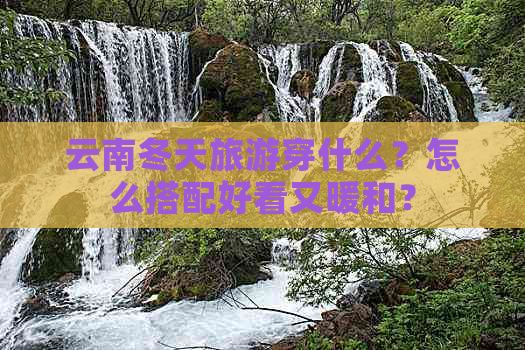 云南冬天旅游穿什么？怎么搭配好看又暖和？