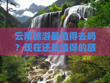 云南旅游最值得去吗？现在还是值得的旅游胜地吗？