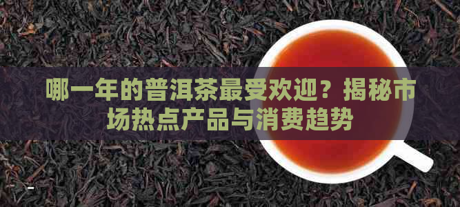 哪一年的普洱茶更受欢迎？揭秘市场热点产品与消费趋势