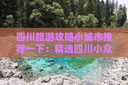 四川旅游攻略小城市推荐一下：精选四川小众景点深度游指南