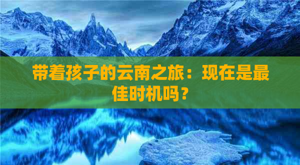 带着孩子的云南之旅：现在是更佳时机吗？