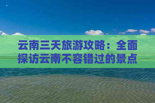 云南三天旅游攻略：全面探访云南不容错过的景点及更佳旅行路线