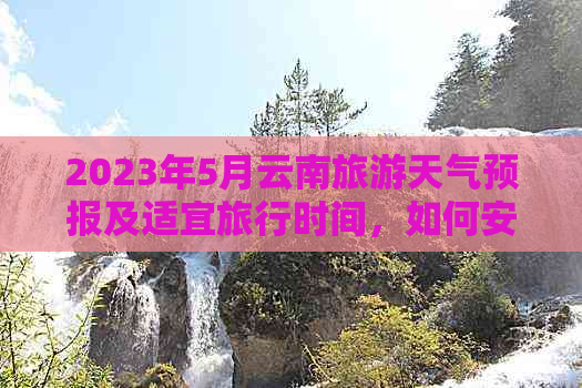 2023年5月云南旅游天气预报及适宜旅行时间，如何安排行程？