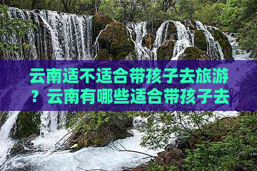 云南适不适合带孩子去旅游？云南有哪些适合带孩子去的地方？