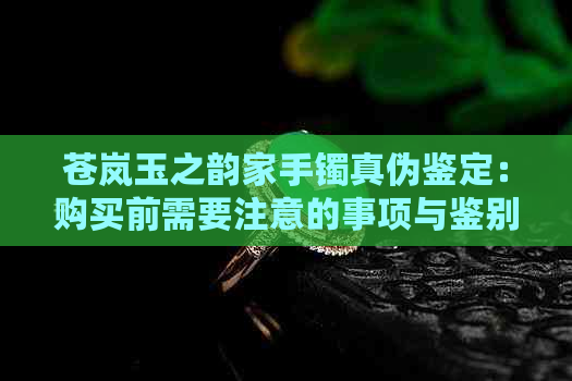 苍岚玉之韵家手镯真伪鉴定：购买前需要注意的事项与鉴别方法详解