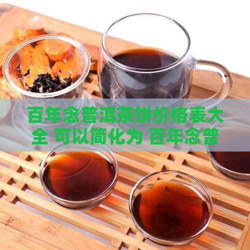 百年念普洱茶饼价格表大全 可以简化为 百年念普洱茶饼价格表。