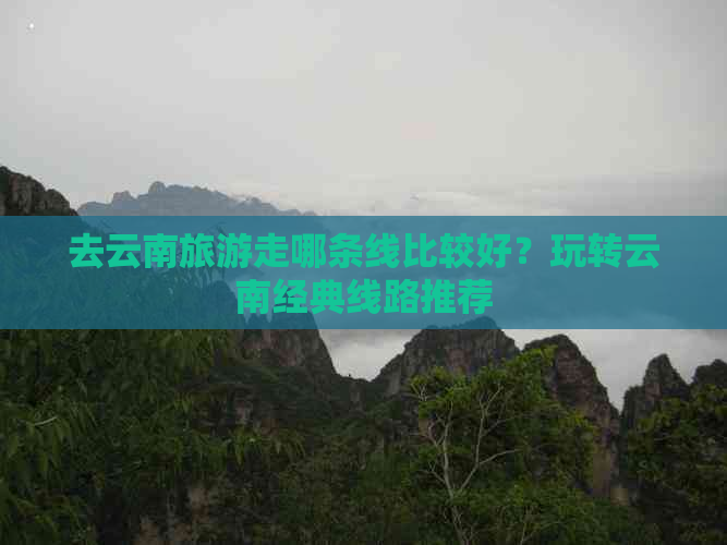 去云南旅游走哪条线比较好？玩转云南经典线路推荐