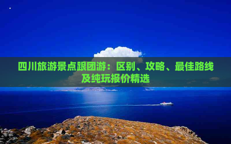 四川旅游景点跟团游：区别、攻略、更佳路线及纯玩报价精选