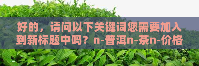 好的，请问以下关键词您需要加入到新标题中吗？n-普洱n-茶n-价格n-便宜