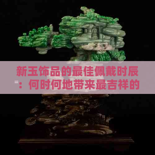 新玉饰品的更佳佩戴时辰：何时何地带来最吉祥的运势？