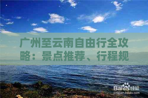 广州至云南自由行全攻略：景点推荐、行程规划与省钱技巧