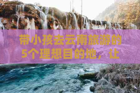 带小孩去云南旅游的5个理想目的地，让孩子尽情探险！