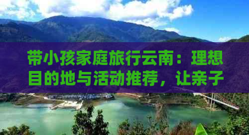 带小孩家庭旅行云南：理想目的地与活动推荐，让亲子游更完美