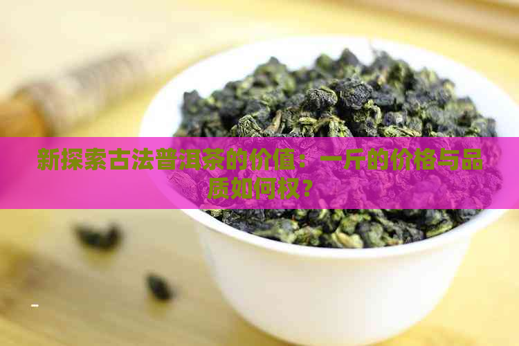 新探索古法普洱茶的价值：一斤的价格与品质如何权？