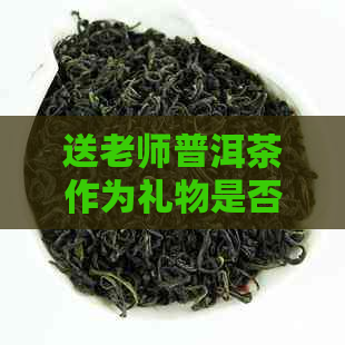 送老师普洱茶作为礼物是否合适？如何选择和包装茶叶礼物？