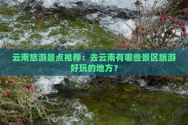 云南旅游景点推荐：去云南有哪些景区旅游好玩的地方？