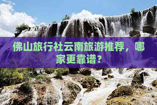 佛山旅行社云南旅游推荐，哪家更靠谱？