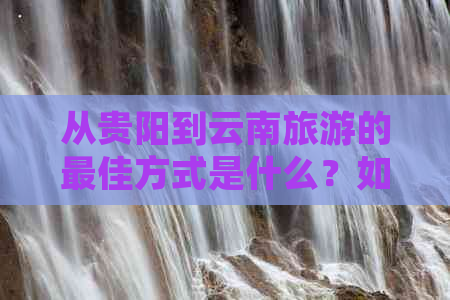 从贵阳到云南旅游的更佳方式是什么？如何规划行程和交通工具？