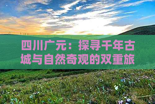 四川广元：探寻千年古城与自然奇观的双重旅游盛宴