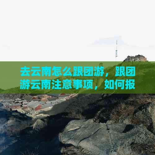 去云南怎么跟团游，跟团游云南注意事项，如何报团游玩云南