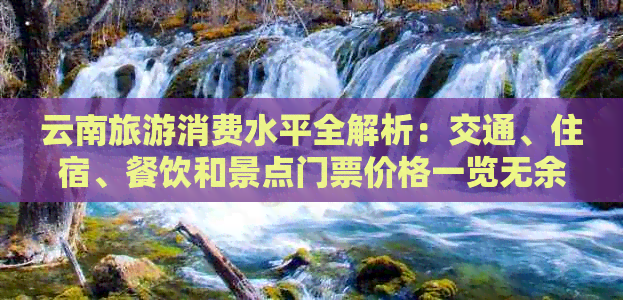 云南旅游消费水平全解析：交通、住宿、餐饮和景点门票价格一览无余！