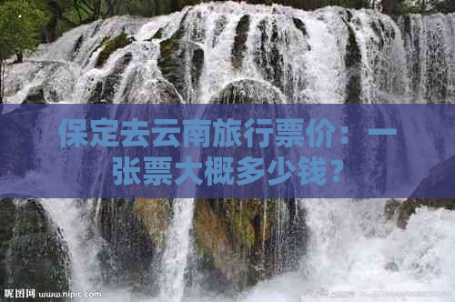 保定去云南旅行票价：一张票大概多少钱？