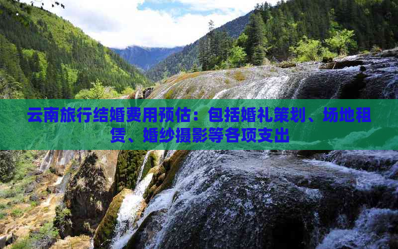 云南旅行结婚费用预估：包括婚礼策划、场地租赁、婚纱摄影等各项支出