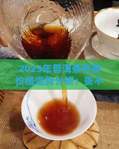 2023年普洱茶熟茶价格走势分析：贵不贵？购买建议与口感评价一览