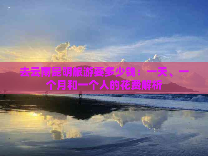 去云南昆明旅游要多少钱：一天、一个月和一个人的花费解析