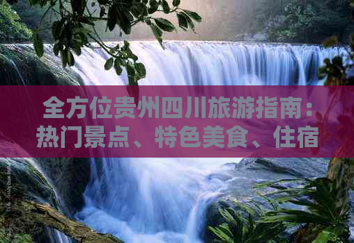 全方位贵州四川旅游指南：热门景点、特色美食、住宿攻略与实用交通信息