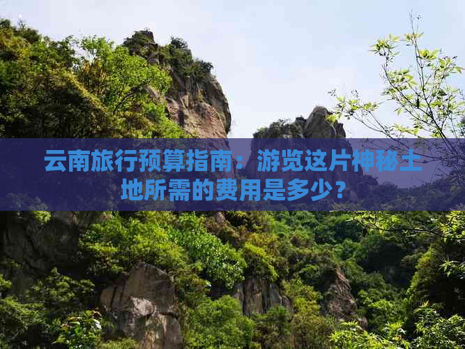 云南旅行预算指南：游览这片神秘土地所需的费用是多少？