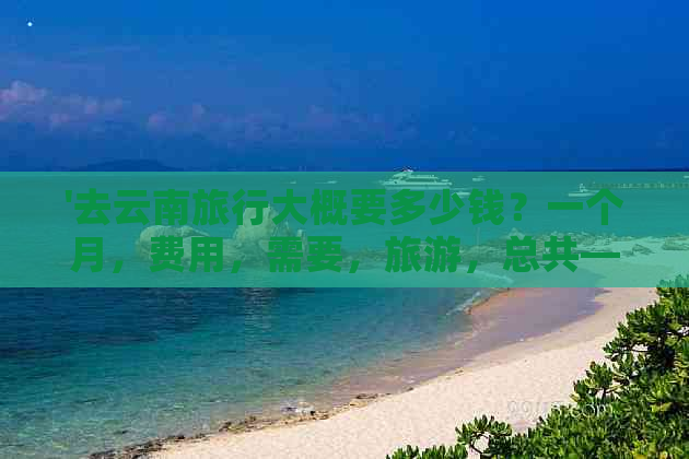 '去云南旅行大概要多少钱？一个月，费用，需要，旅游，总共——综合解答'