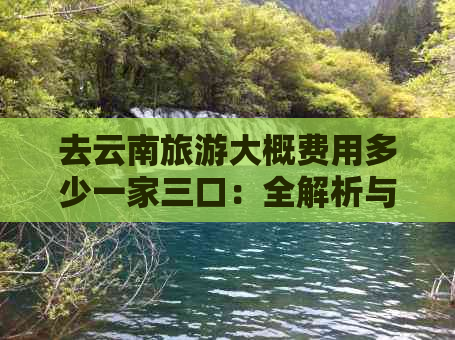 去云南旅游大概费用多少一家三口：全解析与预估