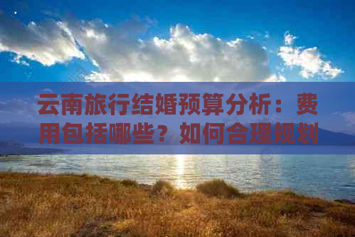 云南旅行结婚预算分析：费用包括哪些？如何合理规划？