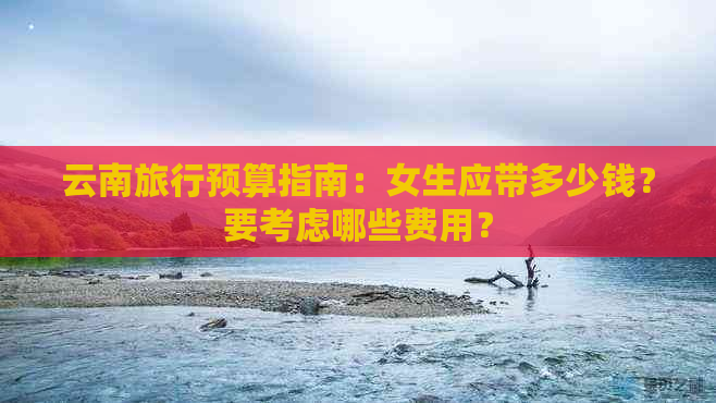 云南旅行预算指南：女生应带多少钱？要考虑哪些费用？