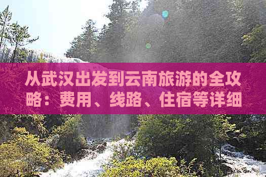 从武汉出发到云南旅游的全攻略：费用、线路、住宿等详细信息一应俱全！