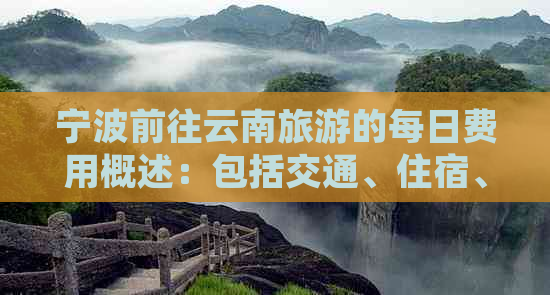 宁波前往云南旅游的每日费用概述：包括交通、住宿、餐饮及其他可能费用