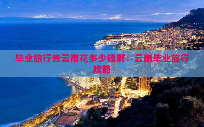 毕业旅行去云南花多少钱啊：云南毕业旅行攻略