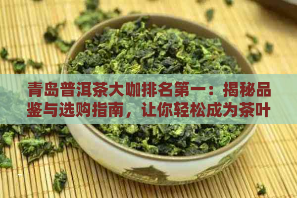 青岛普洱茶大咖排名之一：揭秘品鉴与选购指南，让你轻松成为茶叶专家！